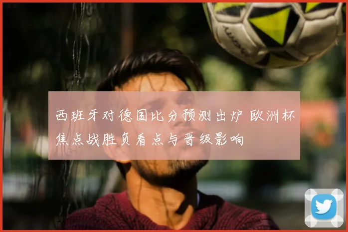 西班牙对德国比分预测出炉 欧洲杯焦点战胜负看点与晋级影响