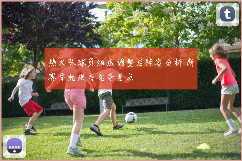 热火队球员组成调整后阵容分析 新赛季轮换与竞争看点