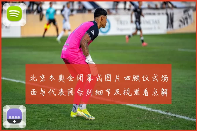 北京冬奥会闭幕式图片回顾仪式场面与代表团告别细节及视觉看点解读