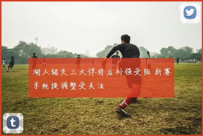 湖人错失三大悍将后补强受阻 新赛季轮换调整受关注