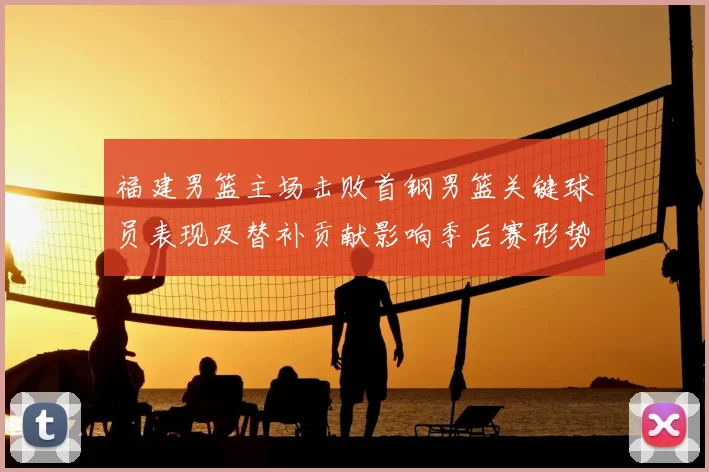 福建男篮主场击败首钢男篮关键球员表现及替补贡献影响季后赛形势