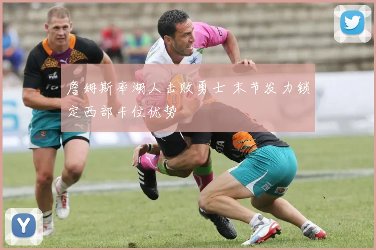 詹姆斯率湖人击败勇士 末节发力锁定西部卡位优势