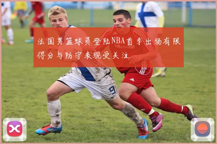 法国男篮球员登陆NBA首季出场有限得分与防守表现受关注