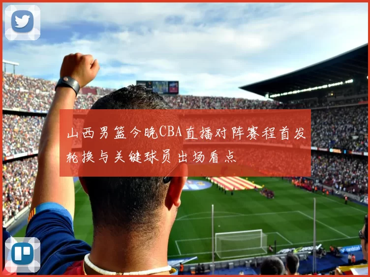 山西男篮今晚CBA直播对阵赛程首发轮换与关键球员出场看点