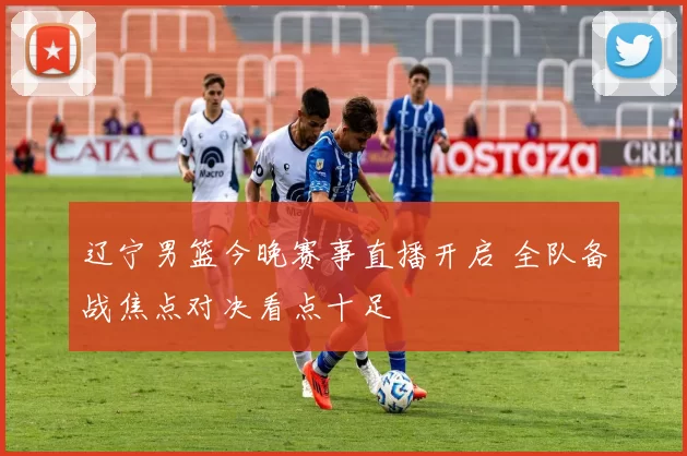 辽宁男篮今晚赛事直播开启 全队备战焦点对决看点十足