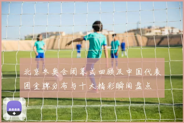 北京冬奥会闭幕式回顾及中国代表团金牌分布与十大精彩瞬间盘点