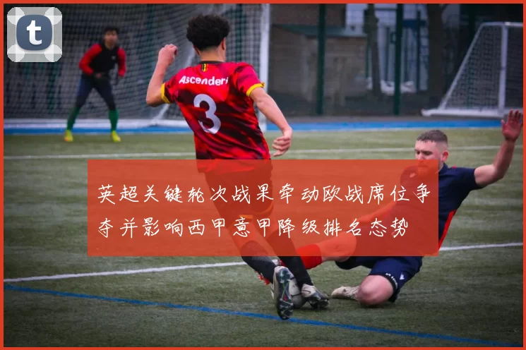 英超关键轮次战果牵动欧战席位争夺并影响西甲意甲降级排名态势
