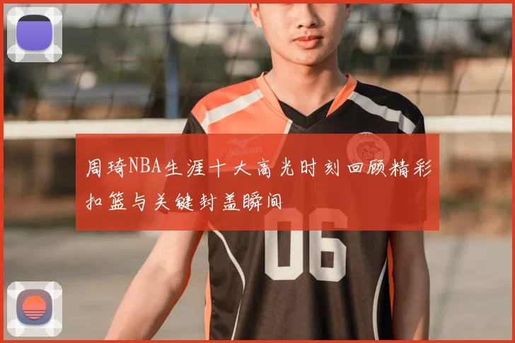 周琦NBA生涯十大高光时刻回顾精彩扣篮与关键封盖瞬间
