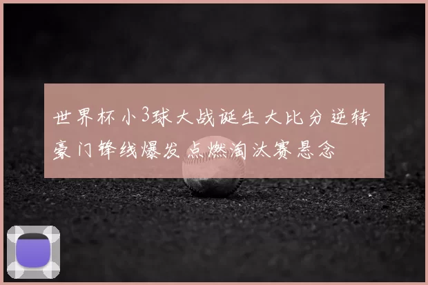 世界杯小3球大战诞生大比分逆转 豪门锋线爆发点燃淘汰赛悬念