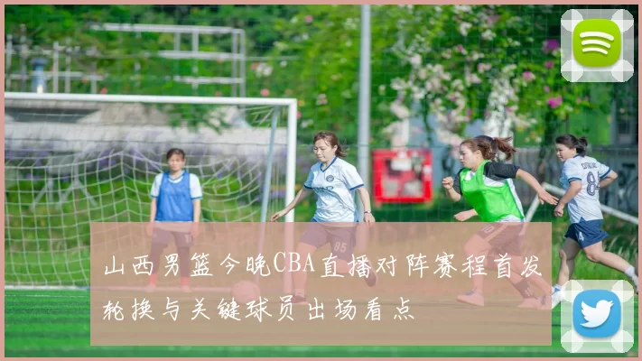 山西男篮今晚CBA直播对阵赛程首发轮换与关键球员出场看点