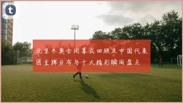 北京冬奥会闭幕式回顾及中国代表团金牌分布与十大精彩瞬间盘点