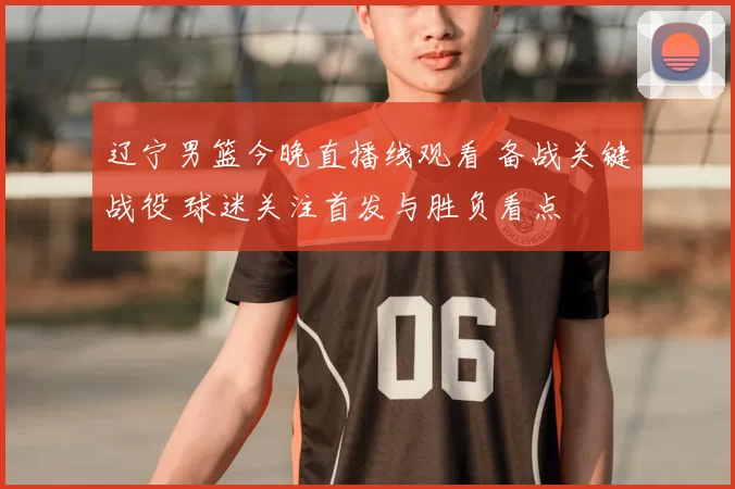 辽宁男篮今晚直播线观看 备战关键战役 球迷关注首发与胜负看点