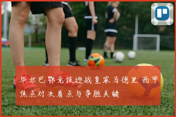 毕尔巴鄂竞技迎战皇家马德里 西甲焦点对决看点与争胜关键