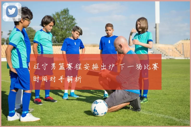 辽宁男篮赛程安排出炉 下一场比赛时间对手解析