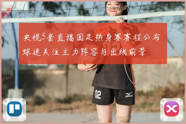 央视5套直播国足热身赛赛程公布 球迷关注主力阵容与出线前景