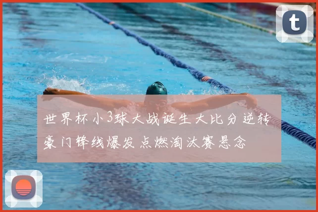 世界杯小3球大战诞生大比分逆转 豪门锋线爆发点燃淘汰赛悬念