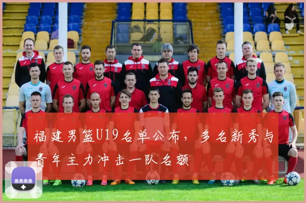 福建男篮U19名单公布，多名新秀与青年主力冲击一队名额