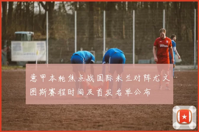 意甲本轮焦点战国际米兰对阵尤文图斯赛程时间及首发名单公布