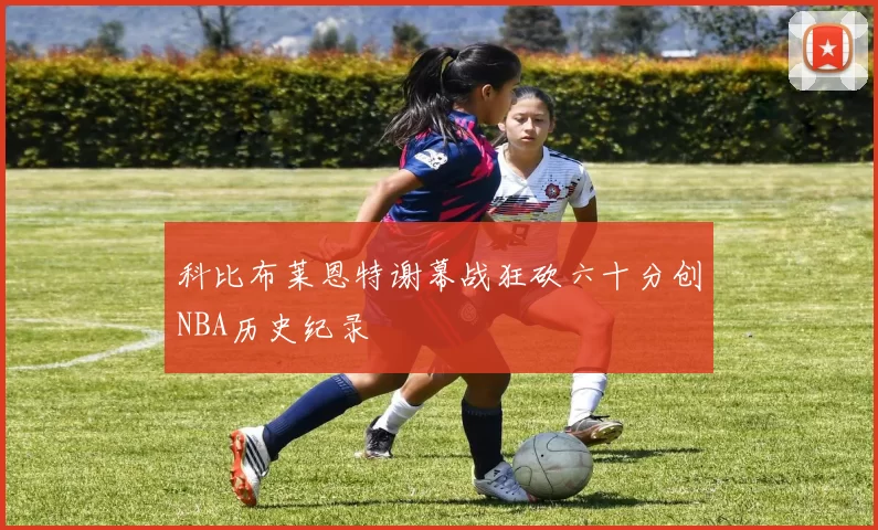 科比布莱恩特谢幕战狂砍六十分创NBA历史纪录