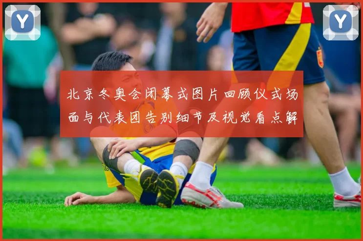 北京冬奥会闭幕式图片回顾仪式场面与代表团告别细节及视觉看点解读