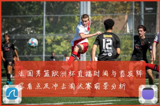 法国男篮欧洲杯直播时间与首发阵容看点及冲击淘汰赛前景分析