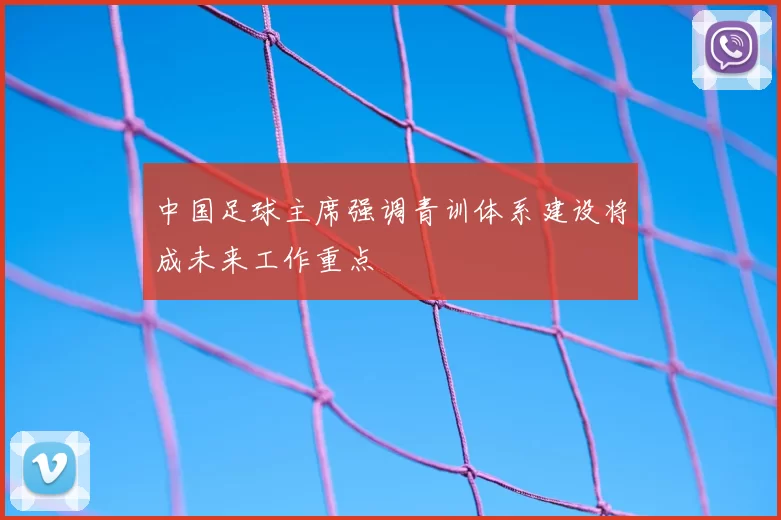 中国足球主席强调青训体系建设将成未来工作重点