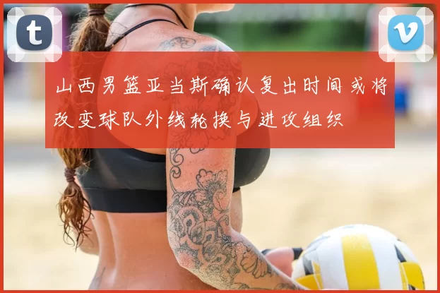 山西男篮亚当斯确认复出时间或将改变球队外线轮换与进攻组织