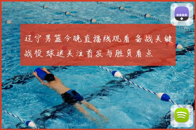 辽宁男篮今晚直播线观看 备战关键战役 球迷关注首发与胜负看点