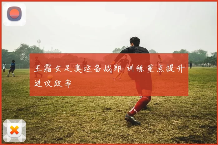 王霜女足奥运备战即 训练重点提升进攻效率