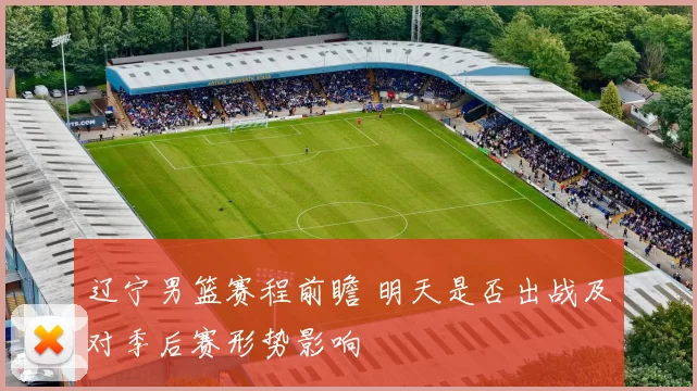 辽宁男篮赛程前瞻 明天是否出战及对季后赛形势影响