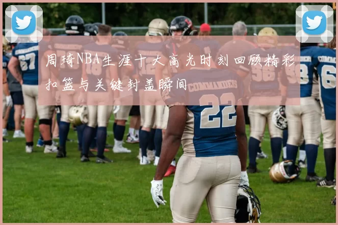 周琦NBA生涯十大高光时刻回顾精彩扣篮与关键封盖瞬间