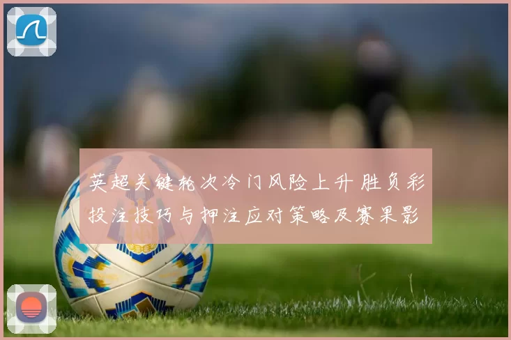 英超关键轮次冷门风险上升 胜负彩投注技巧与押注应对策略及赛果影响