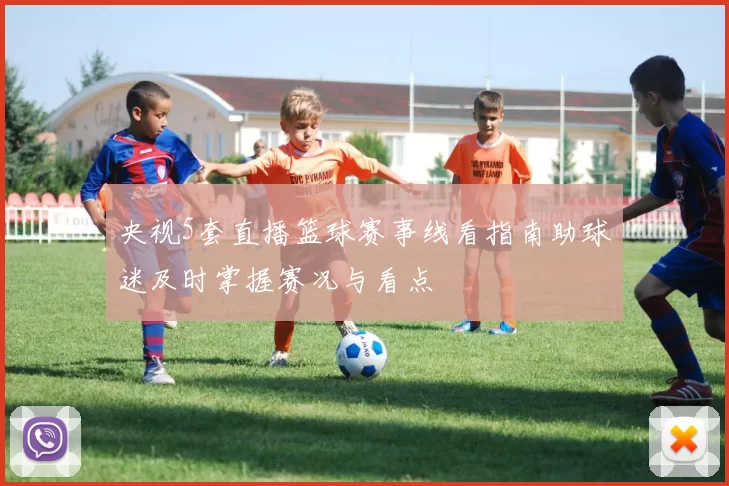央视5套直播篮球赛事线看指南助球迷及时掌握赛况与看点